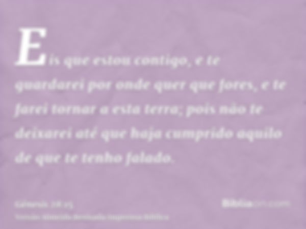 Eis que estou contigo, e te guardarei por onde quer que fores, e te farei tornar a esta terra; pois não te deixarei até que haja cumprido aquilo de que te tenho