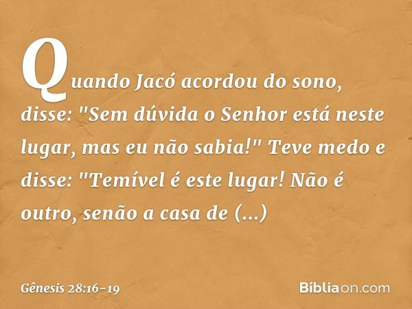 Quando Jacó acordou do sono, disse: "Sem dúvida o ­Senhor está neste lugar, mas eu não sabia!" Teve medo e disse: "Temível é este lugar! Não é outro, senão a ca