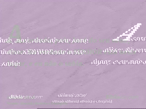 Acordado, pois, Jacó do seu sono, disse: Na verdade o SENHOR está neste lugar, e eu não o sabia.