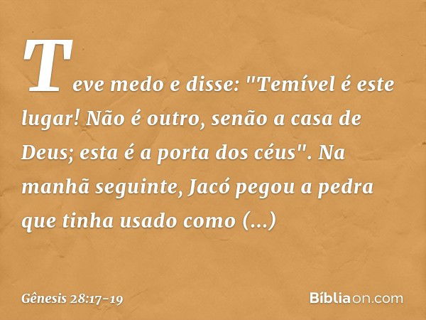 Teve medo e disse: "Temível é este lugar! Não é outro, senão a casa de Deus; esta é a porta dos céus". Na manhã seguinte, Jacó pegou a pedra que tinha usado com