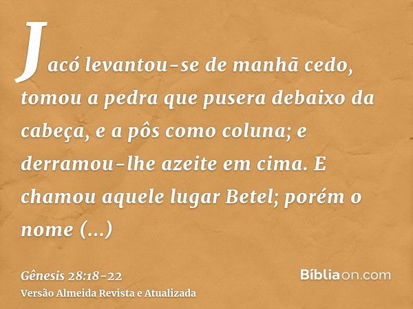 Jacó levantou-se de manhã cedo, tomou a pedra que pusera debaixo da cabeça, e a pôs como coluna; e derramou-lhe azeite em cima.E chamou aquele lugar Betel; poré