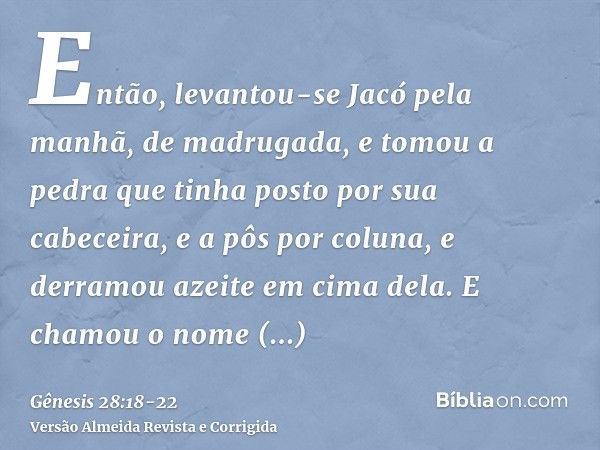 Então, levantou-se Jacó pela manhã, de madrugada, e tomou a pedra que tinha posto por sua cabeceira, e a pôs por coluna, e derramou azeite em cima dela.E chamou