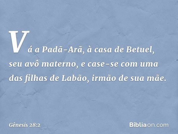 Vá a Padã-Arã, à casa de Be­tuel, seu avô materno, e case-se com uma das filhas de Labão, irmão de sua mãe. -- Gênesis 28:2