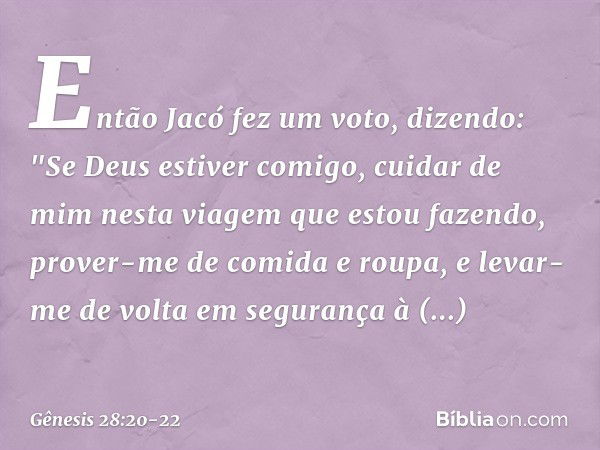 Então Jacó fez um voto, dizendo: "Se Deus estiver comigo, cuidar de mim nesta via­gem que estou fazendo, prover-me de comida e roupa, e levar-me de volta em seg