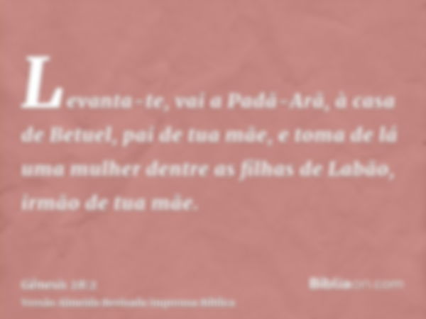 Levanta-te, vai a Padã-Arã, à casa de Betuel, pai de tua mãe, e toma de lá uma mulher dentre as filhas de Labão, irmão de tua mãe.