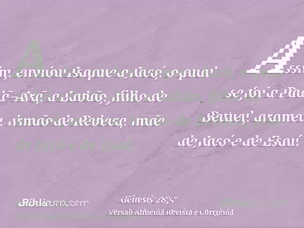 Assim, enviou Isaque a Jacó, o qual se foi a Padã-Arã, a Labão, filho de Betuel, arameu, irmão de Rebeca, mãe de Jacó e de Esaú.