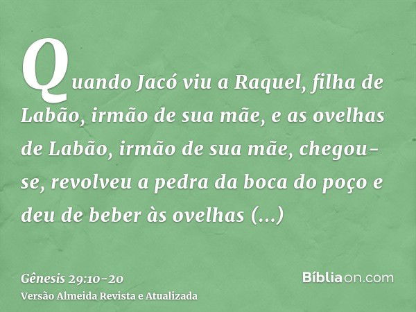 Quando Jacó viu a Raquel, filha de Labão, irmão de sua mãe, e as ovelhas de Labão, irmão de sua mãe, chegou-se, revolveu a pedra da boca do poço e deu de beber 