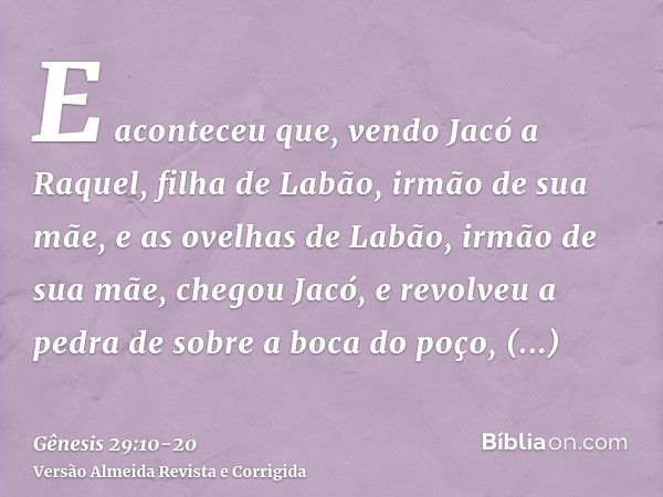 E aconteceu que, vendo Jacó a Raquel, filha de Labão, irmão de sua mãe, e as ovelhas de Labão, irmão de sua mãe, chegou Jacó, e revolveu a pedra de sobre a boca