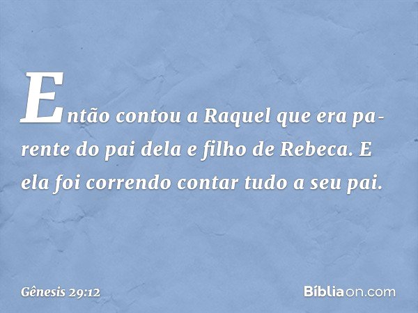 Então contou a Raquel que era pa­rente do pai dela e filho de Rebeca. E ela foi correndo contar tudo a seu pai. -- Gênesis 29:12