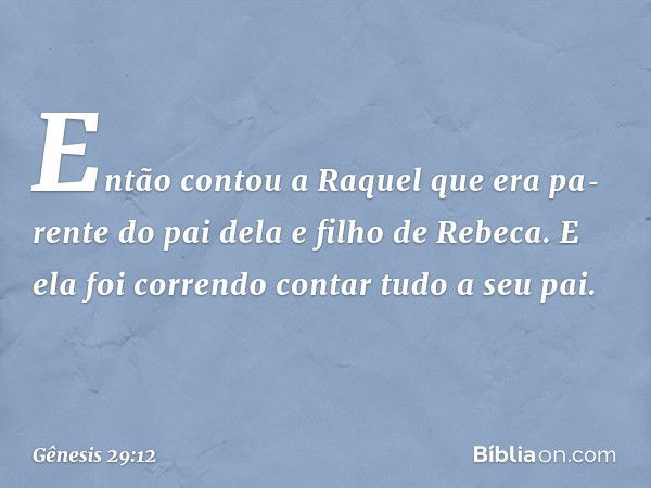 Então contou a Raquel que era pa­rente do pai dela e filho de Rebeca. E ela foi correndo contar tudo a seu pai. -- Gênesis 29:12