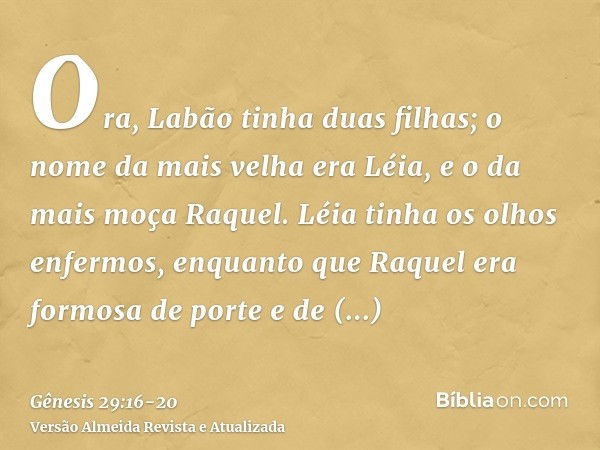 Ora, Labão tinha duas filhas; o nome da mais velha era Léia, e o da mais moça Raquel.Léia tinha os olhos enfermos, enquanto que Raquel era formosa de porte e de