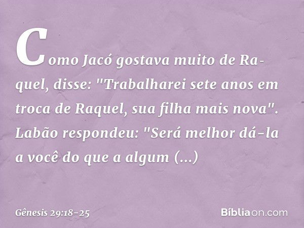 Como Jacó gostava muito de Ra­quel, disse: "Tra­balharei sete anos em troca de Raquel, sua filha mais nova". Labão respondeu: "Será melhor dá-la a você do que a