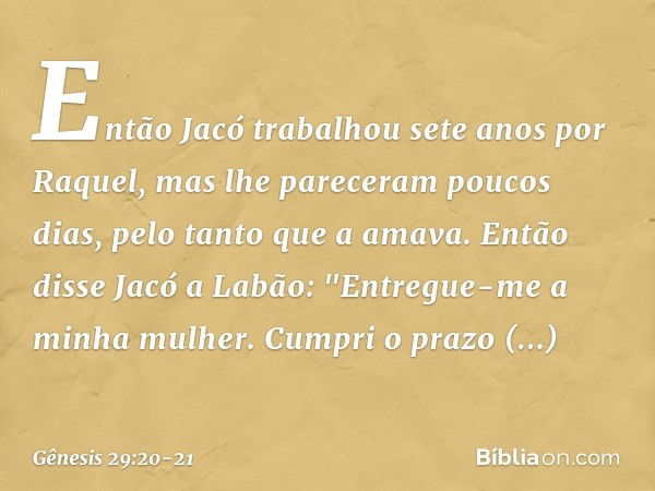 Então Jacó trabalhou sete anos por Raquel, mas lhe pareceram poucos dias, pelo tanto que a ama­va. Então disse Jacó a Labão: "Entregue-me a minha mulher. Cumpri