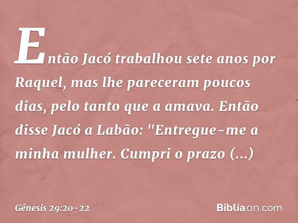 Então Jacó trabalhou sete anos por Raquel, mas lhe pareceram poucos dias, pelo tanto que a ama­va. Então disse Jacó a Labão: "Entregue-me a minha mulher. Cumpri