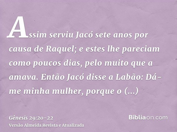 Assim serviu Jacó sete anos por causa de Raquel; e estes lhe pareciam como poucos dias, pelo muito que a amava.Então Jacó disse a Labão: Dá-me minha mulher, por