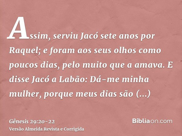 Assim, serviu Jacó sete anos por Raquel; e foram aos seus olhos como poucos dias, pelo muito que a amava.E disse Jacó a Labão: Dá-me minha mulher, porque meus d