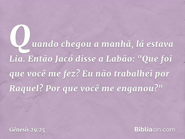 Quando chegou a manhã, lá estava Lia. Então Jacó disse a Labão: "Que foi que você me fez? Eu não trabalhei por Raquel? Por que você me enganou?" -- Gênesis 29:2