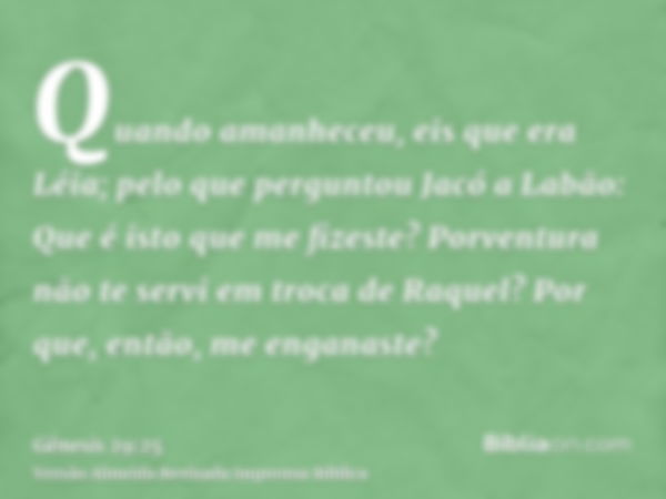 Quando amanheceu, eis que era Léia; pelo que perguntou Jacó a Labão: Que é isto que me fizeste? Porventura não te servi em troca de Raquel? Por que, então, me e