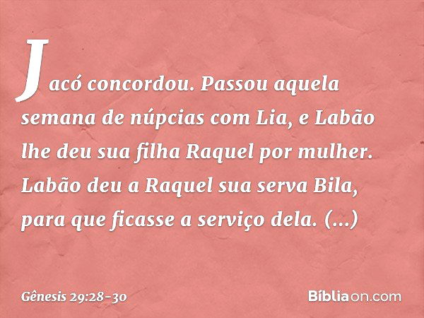 Jacó concordou. Passou aquela semana de núpcias com Lia, e Labão lhe deu sua filha Raquel por mulher. Labão deu a Raquel sua serva Bila, para que ficasse a serv