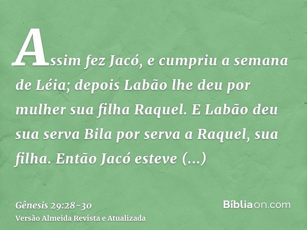 Assim fez Jacó, e cumpriu a semana de Léia; depois Labão lhe deu por mulher sua filha Raquel.E Labão deu sua serva Bila por serva a Raquel, sua filha.Então Jacó