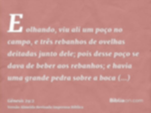 E olhando, viu ali um poço no campo, e três rebanhos de ovelhas deitadas junto dele; pois desse poço se dava de beber aos rebanhos; e havia uma grande pedra sob