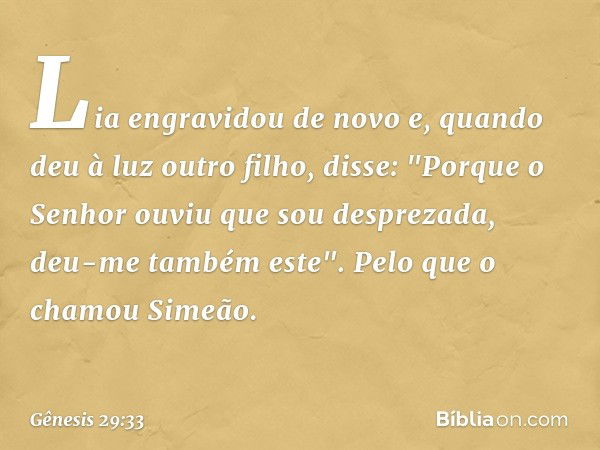 Lia engravidou de novo e, quando deu à luz outro filho, disse: "Porque o Senhor ouviu que sou desprezada, deu-me também este". Pelo que o chamou Si­meão. -- Gên