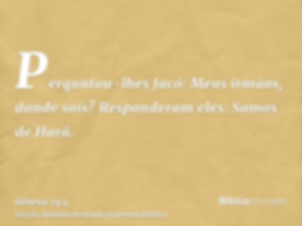 Perguntou-lhes Jacó: Meus irmãos, donde sois? Responderam eles: Somos de Harã.