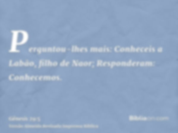 Perguntou-lhes mais: Conheceis a Labão, filho de Naor; Responderam: Conhecemos.