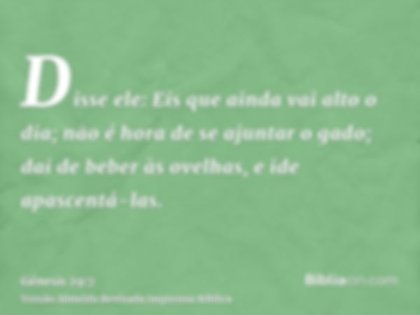 Disse ele: Eis que ainda vai alto o dia; não é hora de se ajuntar o gado; dai de beber às ovelhas, e ide apascentá-las.