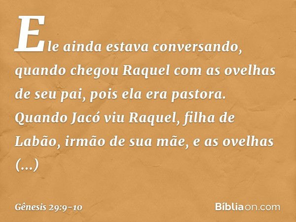 Ele ainda estava conversando, quando chegou Raquel com as ovelhas de seu pai, pois ela era pastora. Quando Jacó viu Raquel, filha de Labão, irmão de sua mãe, e 