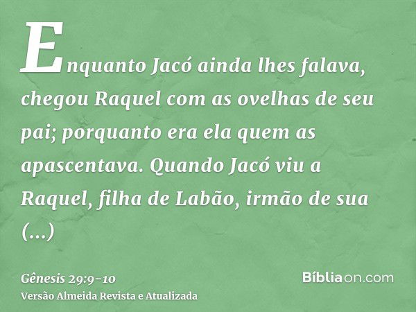 Enquanto Jacó ainda lhes falava, chegou Raquel com as ovelhas de seu pai; porquanto era ela quem as apascentava.Quando Jacó viu a Raquel, filha de Labão, irmão 