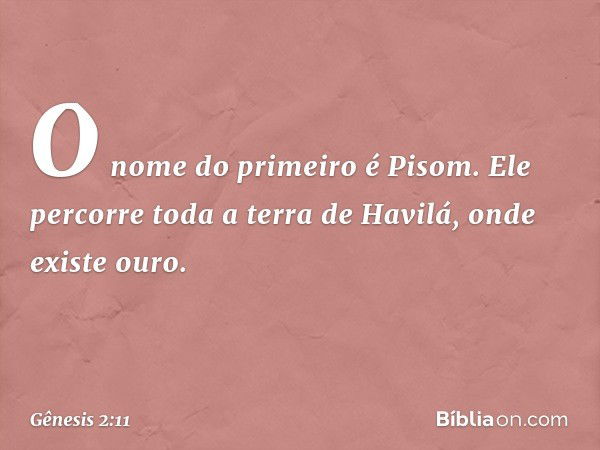 O nome do primeiro é Pisom. Ele percorre toda a terra de Havilá, onde existe ouro. -- Gênesis 2:11