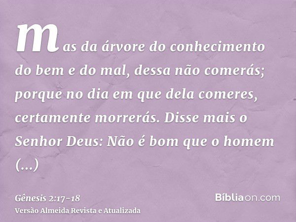 mas da árvore do conhecimento do bem e do mal, dessa não comerás; porque no dia em que dela comeres, certamente morrerás.Disse mais o Senhor Deus: Não é bom que