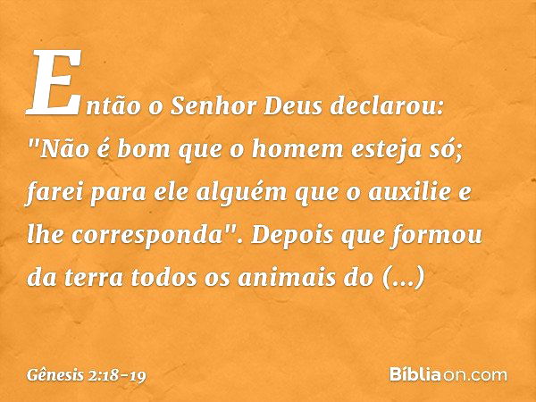 Então o Senhor Deus declarou: "Não é bom que o homem esteja só; farei para ele al­guém que o auxilie e lhe corresponda". De­pois que formou da terra todos os an