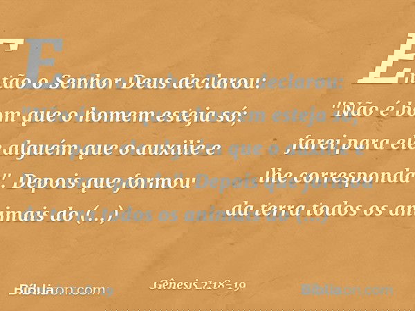 Então o Senhor Deus declarou: "Não é bom que o homem esteja só; farei para ele al­guém que o auxilie e lhe corresponda". De­pois que formou da terra todos os an