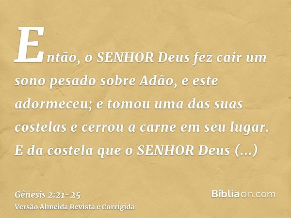 Então, o SENHOR Deus fez cair um sono pesado sobre Adão, e este adormeceu; e tomou uma das suas costelas e cerrou a carne em seu lugar.E da costela que o SENHOR