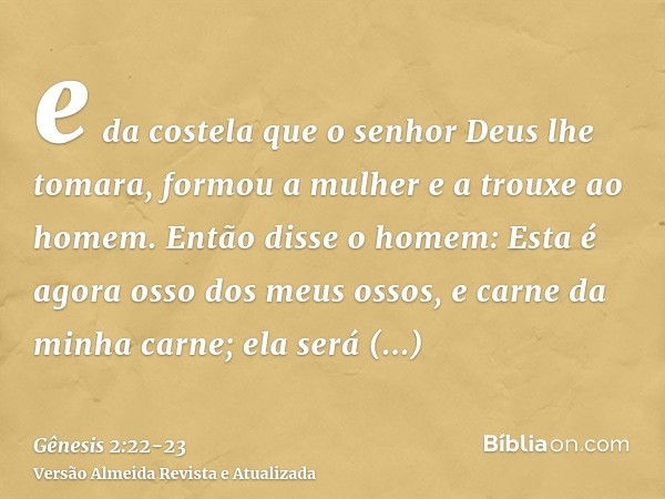 e da costela que o senhor Deus lhe tomara, formou a mulher e a trouxe ao homem.Então disse o homem: Esta é agora osso dos meus ossos, e carne da minha carne; el