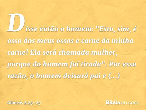 Disse então o homem:
"Esta, sim, é osso dos meus ossos
e carne da minha carne!
Ela será chamada mulher,
porque do homem foi tirada". Por essa razão, o homem dei