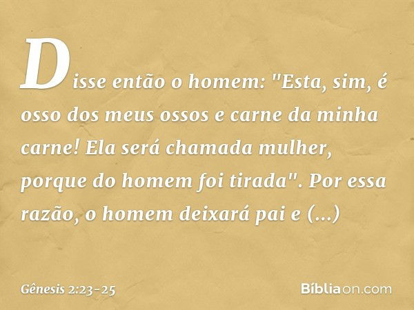 Disse então o homem:
"Esta, sim, é osso dos meus ossos
e carne da minha carne!
Ela será chamada mulher,
porque do homem foi tirada". Por essa razão, o homem dei