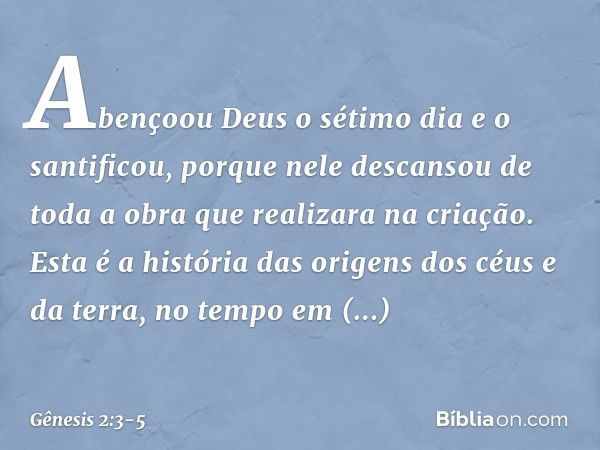 A­bençoou Deus o sétimo dia e o santificou, por­que nele descansou de toda a obra que realizara na criação. Esta é a história das origens dos céus e da terra, n