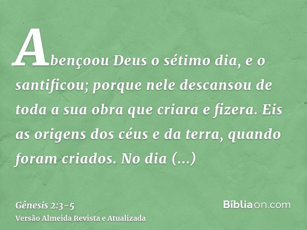 Abençoou Deus o sétimo dia, e o santificou; porque nele descansou de toda a sua obra que criara e fizera.Eis as origens dos céus e da terra, quando foram criado