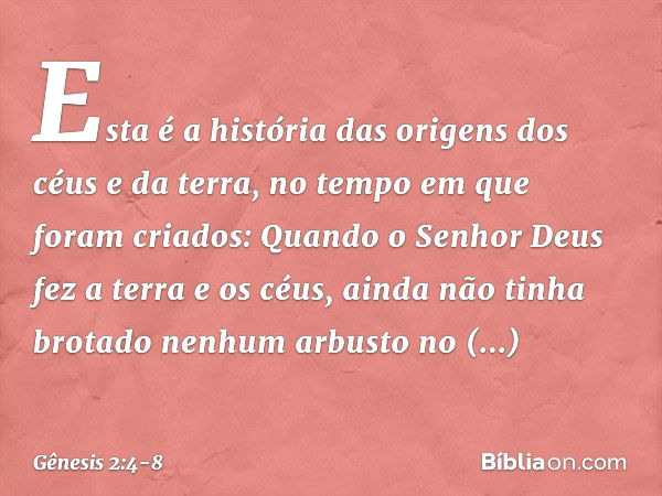 Esta é a história das origens dos céus e da terra, no tempo em que foram criados:
Quando o Senhor Deus fez a terra e os céus, ainda não tinha brotado nenhum arb