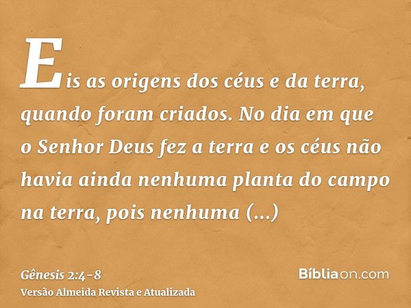 Eis as origens dos céus e da terra, quando foram criados. No dia em que o Senhor Deus fez a terra e os céusnão havia ainda nenhuma planta do campo na terra, poi