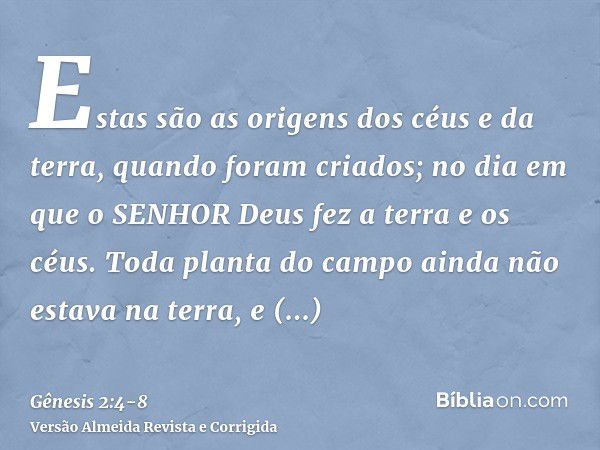 Estas são as origens dos céus e da terra, quando foram criados; no dia em que o SENHOR Deus fez a terra e os céus.Toda planta do campo ainda não estava na terra