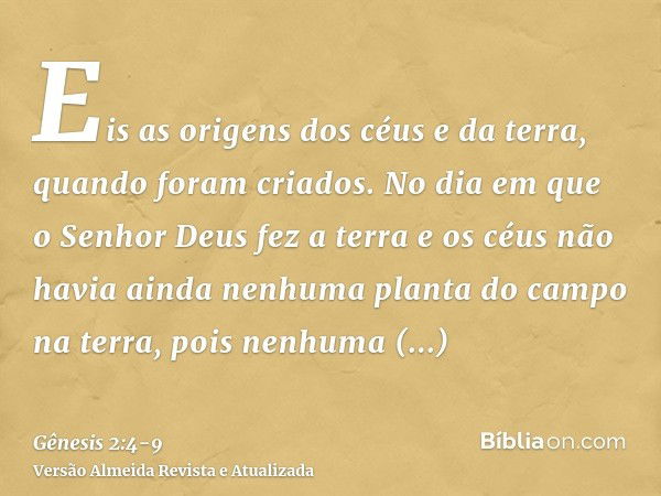 Eis as origens dos céus e da terra, quando foram criados. No dia em que o Senhor Deus fez a terra e os céusnão havia ainda nenhuma planta do campo na terra, poi