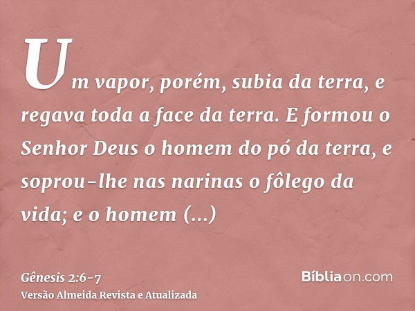 Um vapor, porém, subia da terra, e regava toda a face da terra.E formou o Senhor Deus o homem do pó da terra, e soprou-lhe nas narinas o fôlego da vida; e o hom