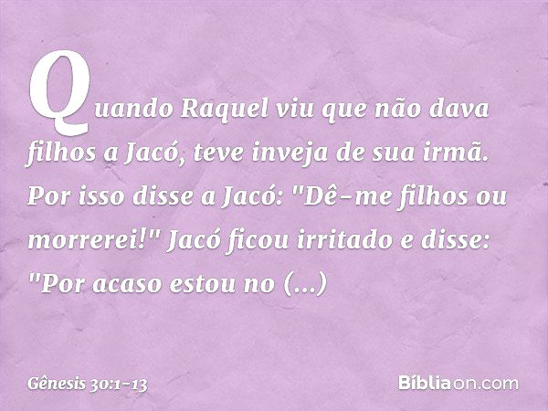 Quando Raquel viu que não dava filhos a Jacó, teve inveja de sua irmã. Por isso disse a Jacó: "Dê-me filhos ou morrerei!" Jacó ficou irritado e disse: "Por acas