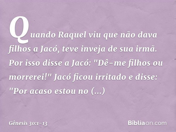 Quando Raquel viu que não dava filhos a Jacó, teve inveja de sua irmã. Por isso disse a Jacó: "Dê-me filhos ou morrerei!" Jacó ficou irritado e disse: "Por acas