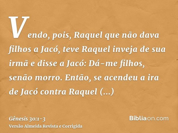 Vendo, pois, Raquel que não dava filhos a Jacó, teve Raquel inveja de sua irmã e disse a Jacó: Dá-me filhos, senão morro.Então, se acendeu a ira de Jacó contra 