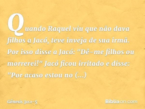 Quando Raquel viu que não dava filhos a Jacó, teve inveja de sua irmã. Por isso disse a Jacó: "Dê-me filhos ou morrerei!" Jacó ficou irritado e disse: "Por acas